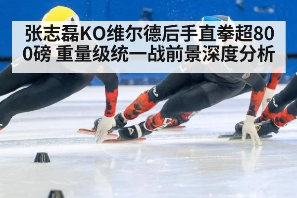 张志磊KO维尔德后手直拳超800磅 重量级统一战前景深度分析