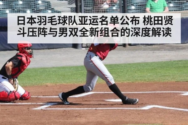 日本羽毛球队亚运名单公布 桃田贤斗压阵与男双全新组合的深度解读